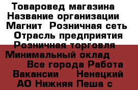 Товаровед магазина › Название организации ­ Магнит, Розничная сеть › Отрасль предприятия ­ Розничная торговля › Минимальный оклад ­ 33 400 - Все города Работа » Вакансии   . Ненецкий АО,Нижняя Пеша с.